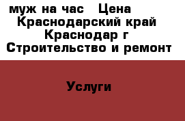 муж на час › Цена ­ 500 - Краснодарский край, Краснодар г. Строительство и ремонт » Услуги   